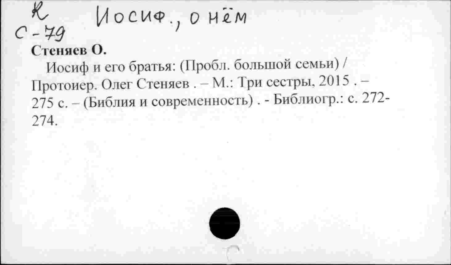 ﻿
[/ О С 1Л<Р . 7 О и
Сгениев О.
Иосиф и его братья: (Пробл. большой семьи) / Протоиер. Олег Стеняев . - М.: Три сестры. 2015 . -275 с. - (Библия и современность). - Библиогр.: с. 272-
274.